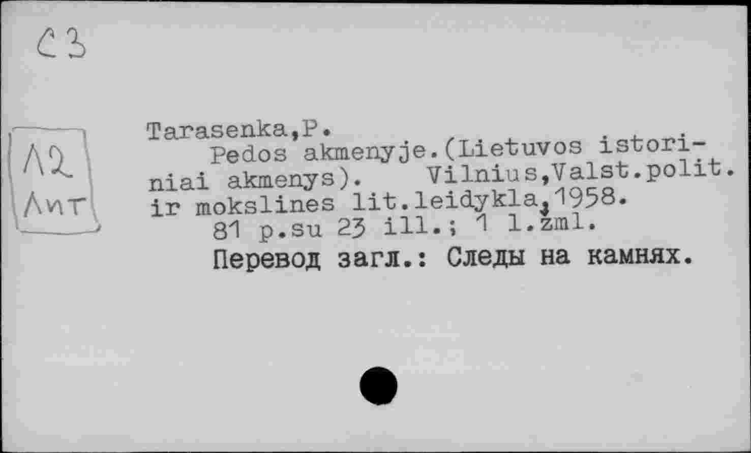 ﻿съ
Tarasenka,P.	.
Pedos akmenyje.(Lietuvos istori-niai akmenys).	Vilnius,Valst.poiit.
ir mokslines lit.leidykla^195°.
81 p.su 23 ill.; 1 l.zml.
Перевод загл.: Следы на камнях.